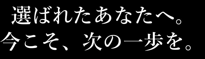選ばれたあなたへ。今こそ、次の一歩を。